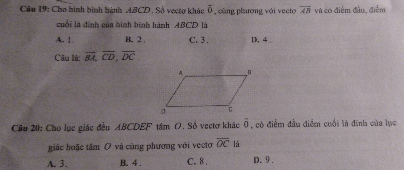 Cho hình bình hành ABCD. Số vectơ khác vector 0 , cùng phương với vectơ vector AB và có điểm đầu, điểm
cuối là đinh của hình bình hành ABCD là
A. 1. B. 2. C. 3 . D. 4.
Câu là: overline BA, overline CD, overline DC. 
Câu 20: Cho lục giác đều ABCDEF tâm O. Số vectơ khác vector 0 , có điểm đầu điểm cuối là đinh của lục
giác hoặc tâm O và cùng phương với vectơ vector OC là
A. 3. B. 4. C. 8.
D. 9.