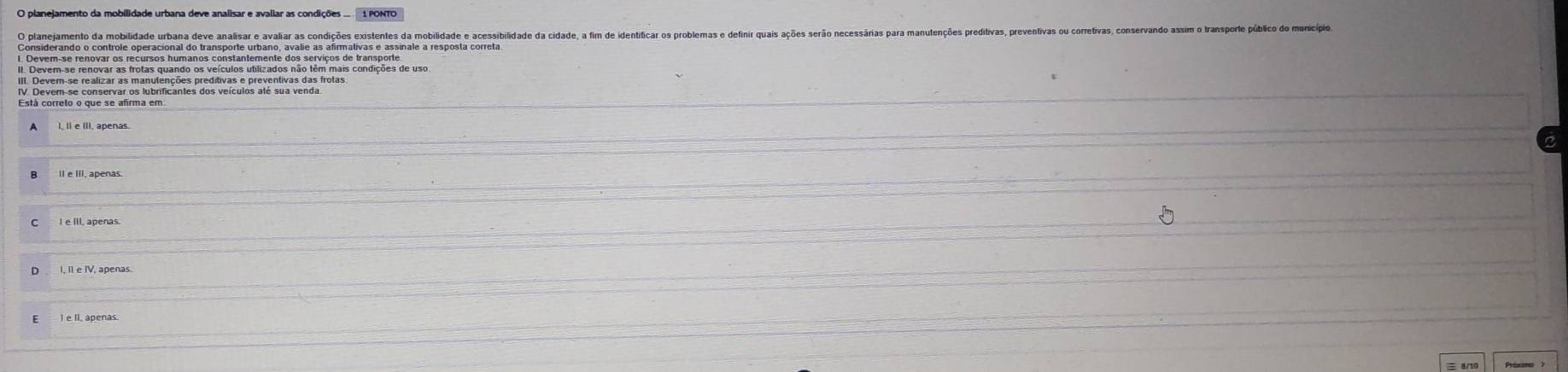 planejamento da mobilidade urbana deve analisar e avaliar as condições . 1 PONTO 
O planejamento da mobilidade urbana deve analisar e avaliar as condições existentes da mobilidade e acessibilidade da cidade, a fim de identificar os problemas e definir quais ações serão necessa 
Considerando o controle operacional do transporte urbano, avalie as afirmativas e assinale a resposta correta. 
II. Devem-se renovar as frotas quando os veículos utilizados não têm mais condições de uso 
III. Dever-se realizar as manutenções preditivas e preventivas das frotas. 
I, II e IV, apenas.