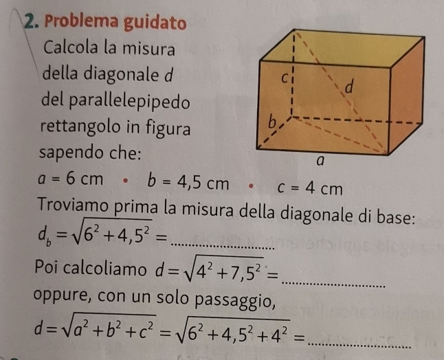 Problema guidato 
Calcola la misura 
della diagonale d 
del parallelepipedo 
rettangolo in figura 
sapendo che:
a=6cm · b=4,5cm· c=4cm
Troviamo prima la misura della diagonale di base:
d_b=sqrt(6^2+4,5^2)= _ 
Poi calcoliamo d=sqrt(4^2+7,5^2)= _ 
oppure, con un solo passaggio,
d=sqrt(a^2+b^2+c^2)=sqrt(6^2+4,5^2+4^2)= _