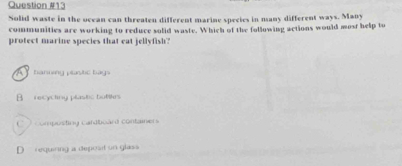 Solid waste in the ocean can threaten different marine species in many different ways. Many
communities are working to reduce solid waste. Which of the following actions would most help to
protect marine species that eat jellyfish?
A banning plastic bags
B recycting plastic bottles
C composting cardboard containers
D requinng a deposit on glass