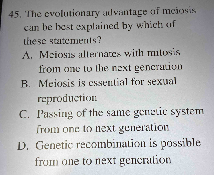 The evolutionary advantage of meiosis
can be best explained by which of
these statements?
A. Meiosis alternates with mitosis
from one to the next generation
B. Meiosis is essential for sexual
reproduction
C. Passing of the same genetic system
from one to next generation
D. Genetic recombination is possible
from one to next generation