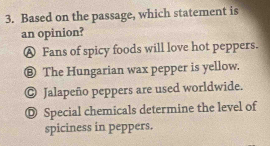 Based on the passage, which statement is
an opinion?
Ⓐ Fans of spicy foods will love hot peppers.
⑧ The Hungarian wax pepper is yellow.
© Jalapeño peppers are used worldwide.
◎ Special chemicals determine the level of
spiciness in peppers.