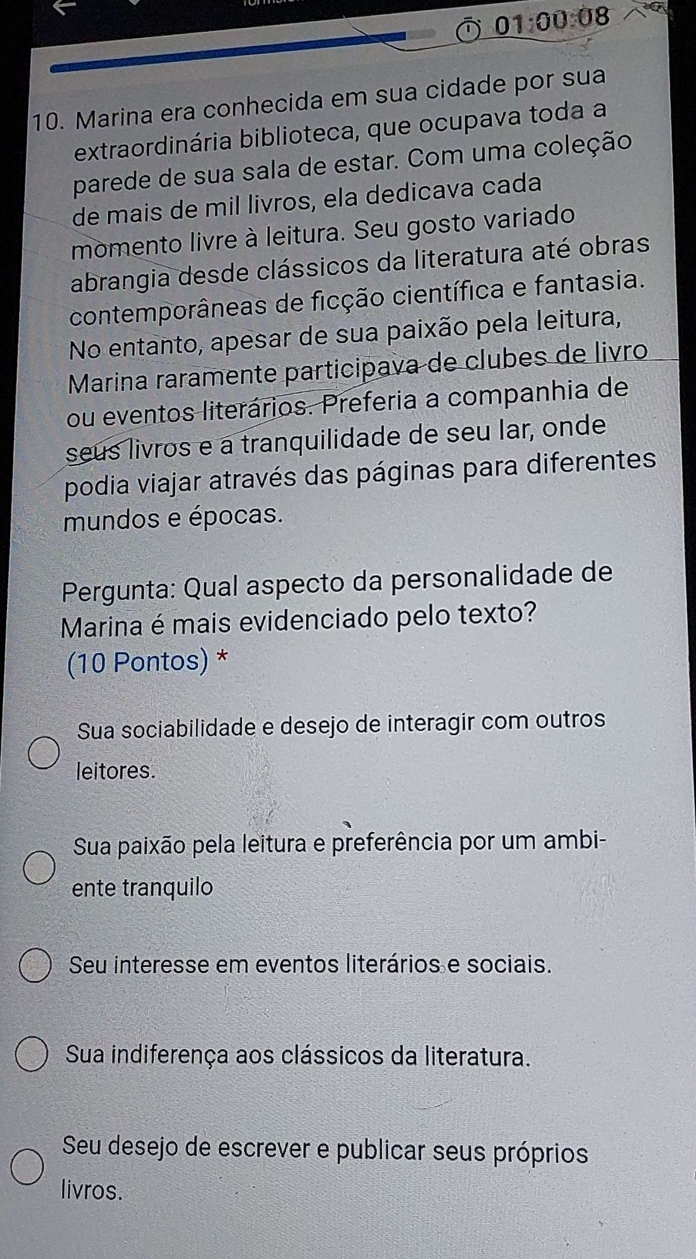 01:00:08 
10. Marina era conhecida em sua cidade por sua
extraordinária biblioteca, que ocupava toda a
parede de sua sala de estar. Com uma coleção
de mais de mil livros, ela dedicava cada
momento livre à leitura. Seu gosto variado
abrangia desde clássicos da literatura até obras
contemporâneas de ficção científica e fantasia.
No entanto, apesar de sua paixão pela leitura,
Marina raramente participava de clubes de livão
ou eventos literários. Preferia a companhia de
seus livros e a tranquilidade de seu lar, onde
podia viajar através das páginas para diferentes
mundos e épocas.
Pergunta: Qual aspecto da personalidade de
Marina é mais evidenciado pelo texto?
(10 Pontos) *
Sua sociabilidade e desejo de interagir com outros
leitores.
Sua paixão pela leitura e preferência por um ambi-
ente tranquilo
Seu interesse em eventos literários e sociais.
Sua indiferença aos clássicos da literatura.
Seu desejo de escrever e publicar seus próprios
livros.