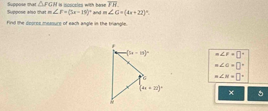 Suppose that △ FGH is isosceles with base overline FH.
Suppose also that m∠ F=(5x-19)^circ  and m∠ G=(4x+22)^circ .
Find the degree measure of each angle in the triangle.
m∠ F=□°
m∠ G=□°
m∠ H=□°
× 5