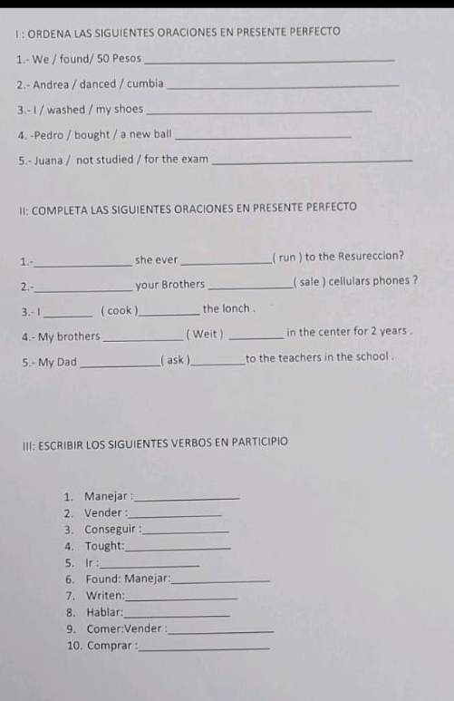 ORDENA LAS SIGUIENTES ORACIONES EN PRESENTE PERFECTO 
1.- We / found/ 50 Pesos_ 
2.- Andrea / danced / cumbia_ 
3.- I / washed / my shoes_ 
4. -Pedro / bought / a new ball_ 
5.- Juana / not studied / for the exam_ 
II: COMPLETA LAS SIGUIENTES ORACIONES EN PRESENTE PERFECTO 
1.-_ she ever _( run ) to the Resureccion? 
2.-_ your Brothers _( sale ) cellulars phones ? 
3.- 1 _( cook )_ the lonch . 
4.- My brothers_ ( Weit ) _in the center for 2 years. 
5.- My Dad_ ( ask )_ to the teachers in the school . 
III: ESCRIBIR LOS SIGUIENTES VERBOS EN PARTICIPIO 
1. Manejar :_ 
2. Vender :_ 
3. Conseguir :_ 
4. Tought:_ 
5. Ir :_ 
6. Found: Manejar:_ 
7. Writen:_ 
8. Hablar:_ 
9. Comer:Vender :_ 
10. Comprar :_