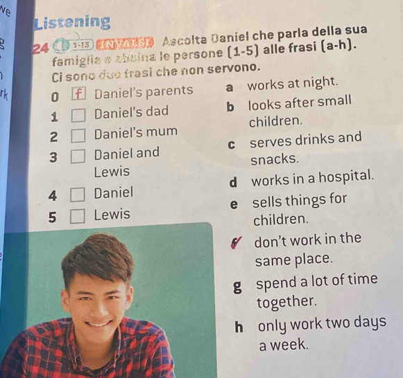 ve
Listening
24 CD 1i3 C 》 Ascolta Daniel che parla della sua
famiglia e absina le persone (1-5) alle frasi (a-h). 
Ci sono due frasi che non servono.
rk 0 f Daniel's parents a works at night.
1 Daniel's dad b looks after small
2 Daniel's mum children.
3 Daniel and c serves drinks and
Lewis snacks.
4 Daniel d works in a hospital.
5 Lewis e sells things for
children.
don’t work in the
same place.
spend a lot of time
together.
only work two days
a week.