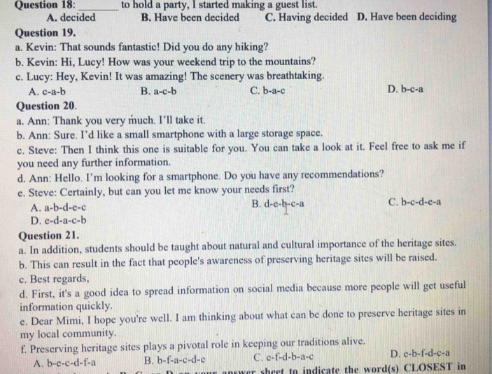 to hold a party, I started making a guest list.
A. decided B. Have been decided C. Having decided D. Have been deciding
Question 19.
a. Kevin: That sounds fantastic! Did you do any hiking?
b. Kevin: Hi, Lucy! How was your weekend trip to the mountains?
c. Lucy: Hey, Kevin! It was amazing! The scenery was breathtaking.
A. c-a-b B. a-c-b C. b-a-c D. b-c-a
Question 20.
a. Ann: Thank you very much. I’ll take it.
b. Ann: Sure. I’d like a small smartphone with a large storage space.
c. Steve: Then I think this one is suitable for you. You can take a look at it. Feel free to ask me if
you need any further information.
d. Ann: Hello. I’m looking for a smartphone. Do you have any recommendations?
e. Steve: Certainly, but can you let me know your needs first?
A. a-b-d-e-c
C.
B. d-c-b-c-a b-c-d-e-a
D. e-d-a-c-b
Question 21.
a. In addition, students should be taught about natural and cultural importance of the heritage sites.
b. This can result in the fact that people's awareness of preserving heritage sites will be raised.
c. Best regards,
d. First, it's a good idea to spread information on social media because more people will get useful
information quickly.
e. Dear Mimi, I hope you're well. I am thinking about what can be done to preserve heritage sites in
my local community.
f. Preserving heritage sites plays a pivotal role in keeping our traditions alive.
A. b-c-c-d-f-a B. b-f-a-c-d-e C. c-f-d-b-a-c D. c-b-f-d-c-a
answer sheet to indicate the word(s) CLOSEST in