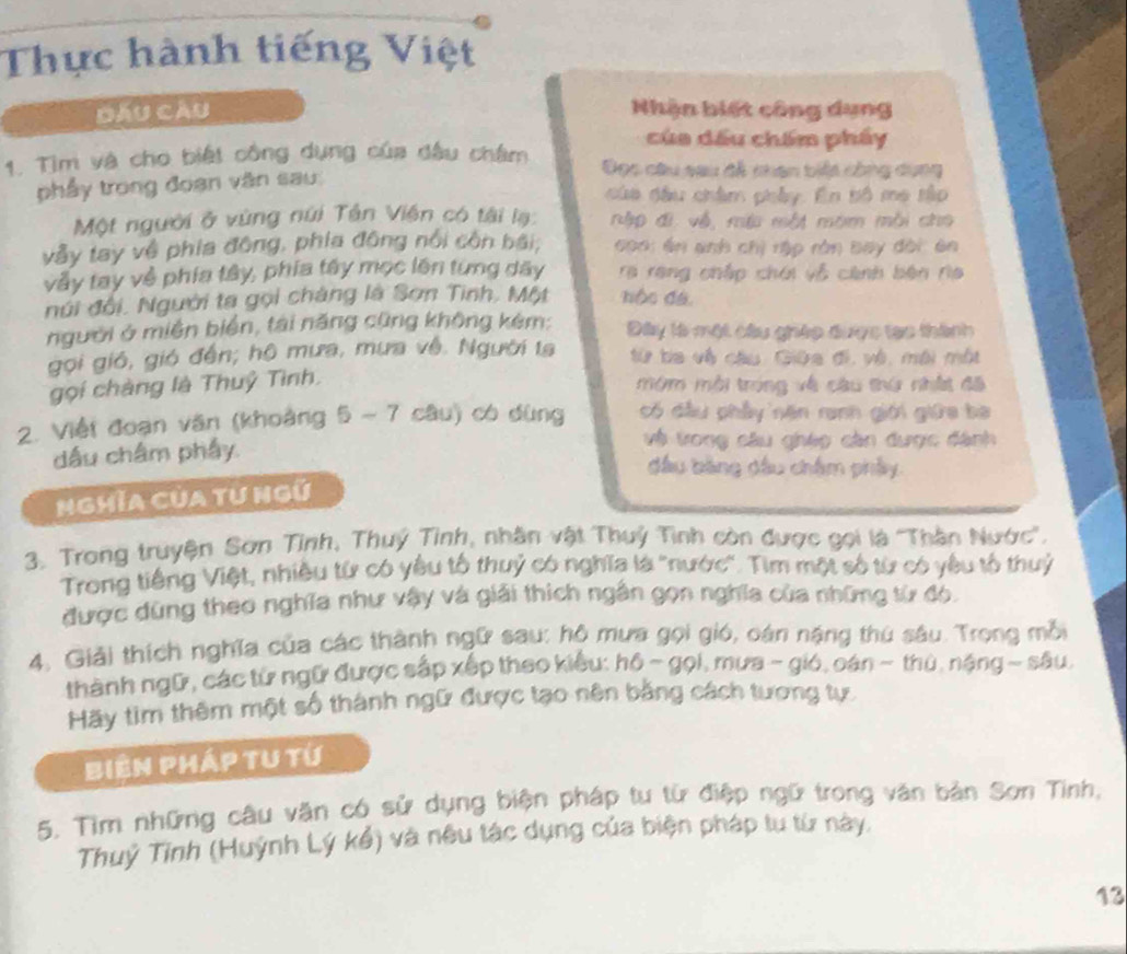 Thực hành tiếng Việt
Dấu Cầu Nhận biết công dụng
của dấu chẩm phẩy
1. Tìm và cho biết công dụng của đấu châm Đọc câu sau đễ nhan biệt công dụng
phẩy trong đoạn văn sau
dủa đầu châm phây. En bộ mẹ tập
Một người ở vùng núi Tân Viên có tài lạ:  ập đi về, mu một môm mỗi cho
vẫy tay về phía đông, phía đông nổi côn bái;  coa: ên anh chị rập rằn bay đời ên
vày tay về phía tây, phía tây mọc lên từng dây ra rang chấp chới vỗ cánh bên rìa
núi đổi, Người ta gọi chàng là Sơn Tinh, Một hộc đá.
người ở miền biển, tài năng cũng không kém: Đây tà một câu ghép được tạo thành
gọi gió, gió đến; hộ mưa, mưa về. Người ta từ ba vệ câu Giữa đi, và, môi một
gọi chàng là Thuỷ Tình, mớm mỗi trong về câu thứ nhất đã
2. Việt đoạn văn (khoảng 5 - 7 câu) có dùng có đầu phầy năn ranh giới giữa ba
dấu châm phẩy.
và trong câu ghép căn được đánh
đầu bảng đầu châm phẩy
NgHĩa Của từ Ngũ
3. Trong truyện Sơn Tỉnh, Thuý Tình, nhân vật Thuỷ Tình còn được gọi là ''Thần Nước''.
Trong tiếng Việt, nhiều từ có yêu tổ thuỷ có nghĩa là 'nước'. Tìm một số từ có yêu tổ thuỷ
được dùng theo nghĩa như vậy và giải thích ngân gọn nghĩa của những từ đó.
4. Giải thích nghĩa của các thành ngữ sau: hô mưa gọi gió, oán nặng thủ sâu. Trọng mỗi
thành ngữ, các từ ngữ được sắp xếp theo kiểu: hô ~ gọi, mưa - gió, oán ~ thủ, nặng ~ sâu
Hãy tìm thêm một số thành ngữ được tạo nên bằng cách tương tự.
Biên Pháp tu tứ
5. Tìm những câu văn có sử dụng biện pháp tư từ điệp ngữ trong văn bản Sơn Tinh,
Thuỷ Tỉnh (Huỳnh Lý kể) và nêu tác dụng của biện pháp tu từ này.
13