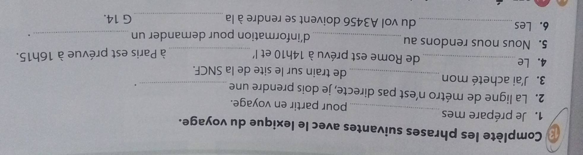 Complète les phrases suivantes avec le lexique du voyage. 
_ 
1. Je prépare mes 
pour partir en voyage. 
2. La ligne de métro n’est pas directe, je dois prendre une 
. 
3. J'ai acheté mon_ de train sur le site de la SNCF. 
4. Le _de Rome est prévu à 14h10 et l' _à Paris est prévue à 16h15. 
5. Nous nous rendons au 
_d’information pour demander un _. 
6. Les_ du vol A3456 doivent se rendre à la _G 14.