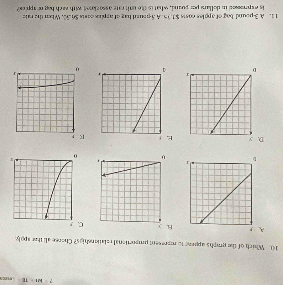 7M1=TB Lessor
10. Which of the graphs appear to represent proportional relationships? Choose all that apply.
AB. y
DE. y
11. A 3-pound bag of apples costs $3.75. A 5-pound bag of apples costs $6.50. When the rate
is expressed in dollars per pound, what is the unit rate associated with each bag of apples?