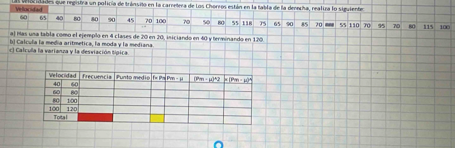 Las velocidades que registra un policía de tránsito en la carretera de Los Chorros están en la tabla de la derecha, realiza lo siguiente:
Velocidad
60 65 40 80 80 90 45 70 100 70 50 80 55 118 75 65 90 85 70 #'#'# 55 110 70 95 70 80 115 100
a) Has una tabla como el ejemplo en 4 clases de 20 en 20, iniciando en 40 y terminando en 120.
b) Calc
c) Cal