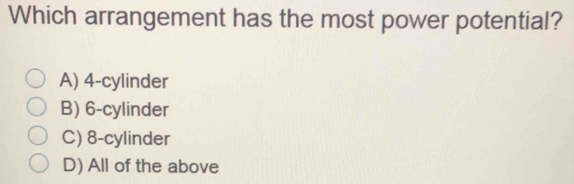 Which arrangement has the most power potential?
A) 4 -cylinder
B) 6 -cylinder
C) 8 -cylinder
D) All of the above