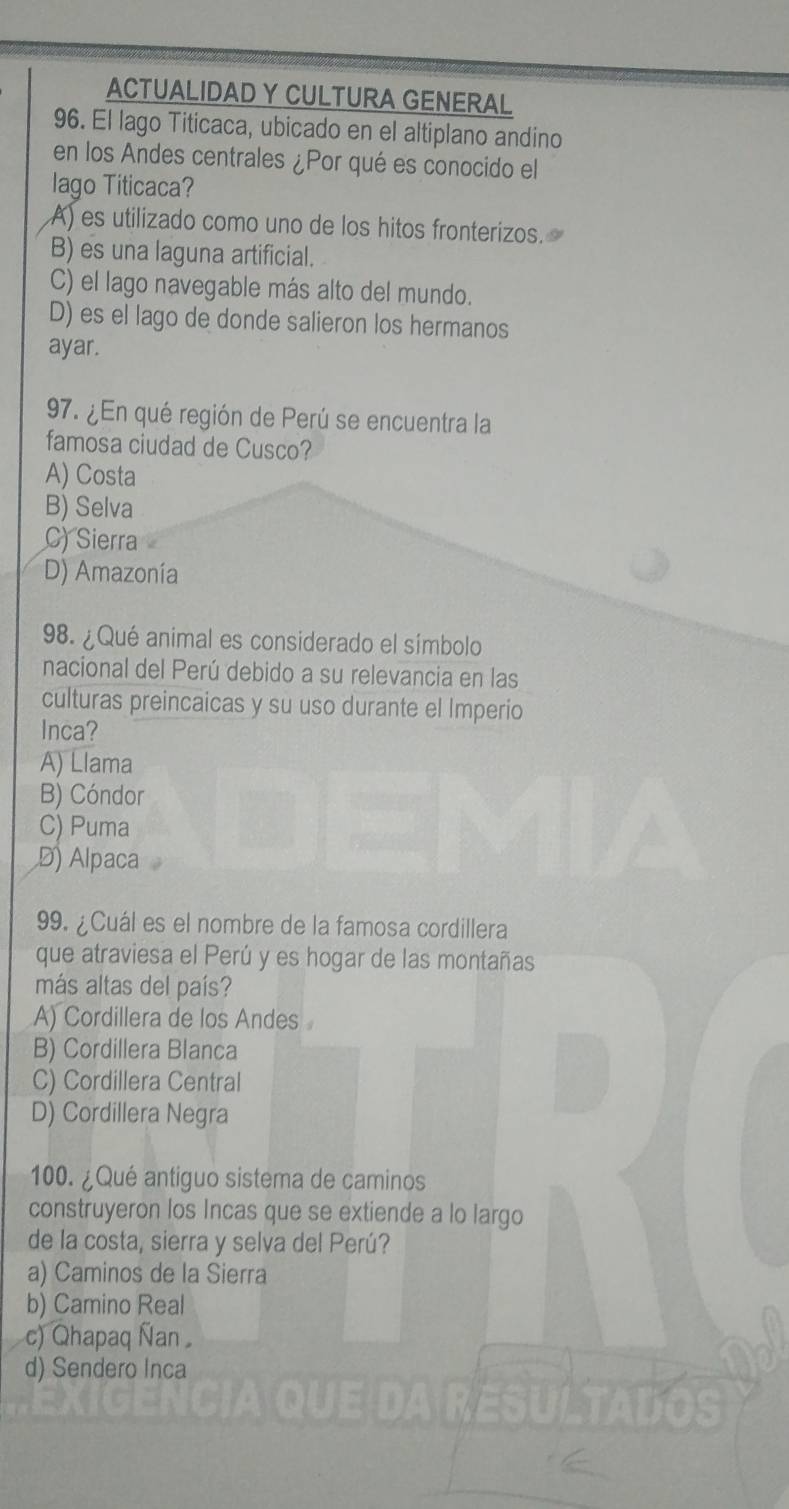 ACTUALIDAD Y CULTURA GENERAL
96. El lago Titicaca, ubicado en el altiplano andino
en los Andes centrales ¿Por qué es conocido el
lago Titicaca?
A) es utilizado como uno de los hitos fronterizos.
B) es una laguna artificial.
C) el lago navegable más alto del mundo.
D) es el lago de donde salieron los hermanos
ayar.
97. ¿En qué región de Perú se encuentra la
famosa ciudad de Cusco?
A) Costa
B) Selva
C) Sierra
D) Amazonía
98. ¿Qué animal es considerado el símbolo
nacional del Perú debido a su relevancia en las
culturas preincaicas y su uso durante el Imperio
Inca?
A) Llama
B) Cóndor
C) Puma
D) Alpaca
99. ¿Cuál es el nombre de la famosa cordillera
que atraviesa el Perú y es hogar de las montañas
más altas del país?
A) Cordillera de los Andes
B) Cordillera Blanca
C) Cordillera Central
D) Cordillera Negra
100. ¿ Qué antiguo sistema de caminos
construyeron los Incas que se extiende a lo largo
de la costa, sierra y selva del Perú?
a) Caminos de la Sierra
b) Camino Real
c) Qhapaq Ñan
d) Sendero Inca