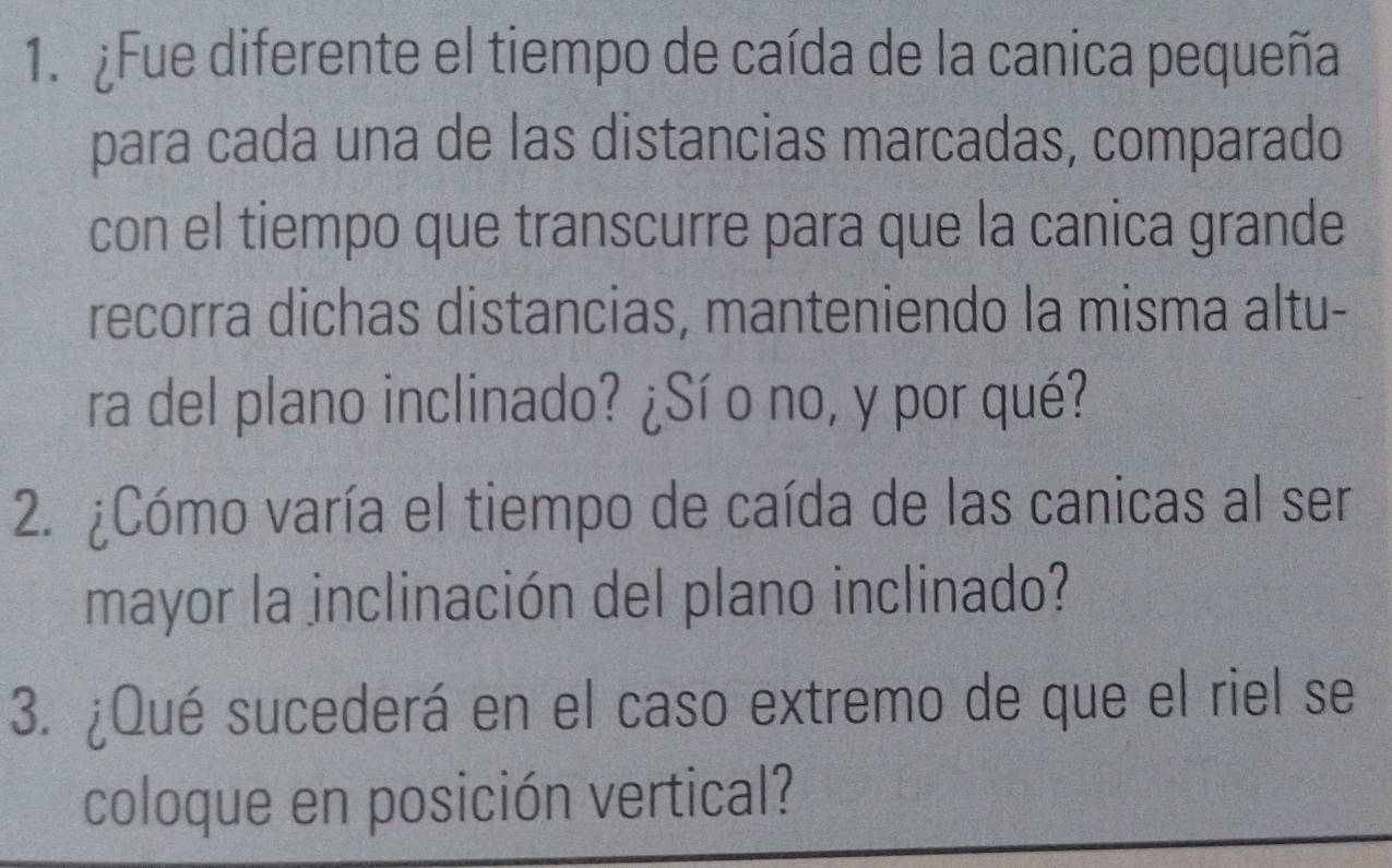 ¿Fue diferente el tiempo de caída de la canica pequeña 
para cada una de las distancias marcadas, comparado 
con el tiempo que transcurre para que la canica grande 
recorra dichas distancias, manteniendo la misma altu- 
ra del plano inclinado? ¿Sí o no, y por qué? 
2. ¿Cómo varía el tiempo de caída de las canicas al ser 
mayor la inclinación del plano inclinado? 
3. ¿Qué sucederá en el caso extremo de que el riel se 
coloque en posición vertical?