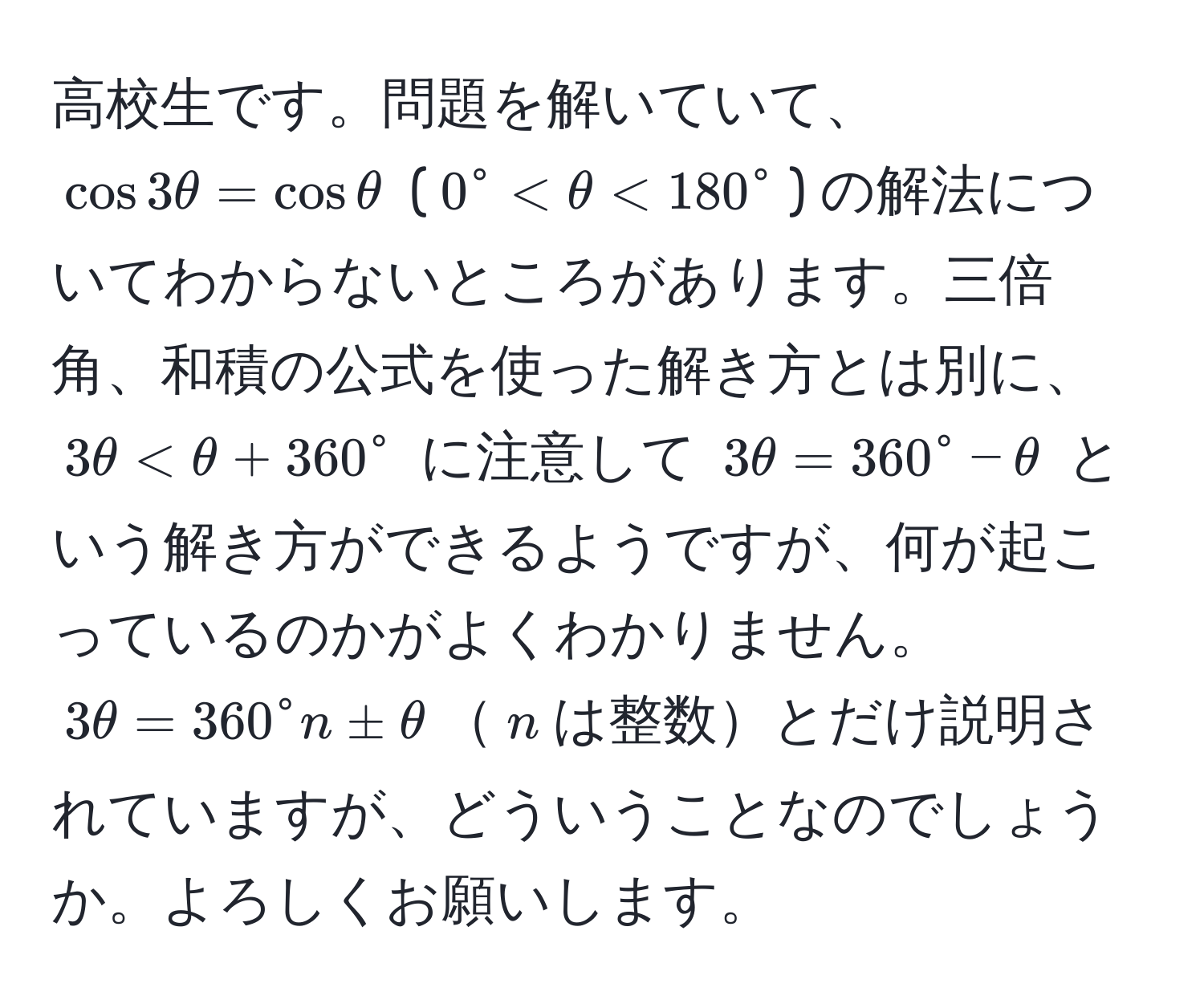 高校生です。問題を解いていて、$cos 3θ = cos θ$ ($0° < θ < 180°$) の解法についてわからないところがあります。三倍角、和積の公式を使った解き方とは別に、$3θ < θ + 360°$ に注意して $3θ = 360° - θ$ という解き方ができるようですが、何が起こっているのかがよくわかりません。$3θ = 360° n ± θ$$n$は整数とだけ説明されていますが、どういうことなのでしょうか。よろしくお願いします。