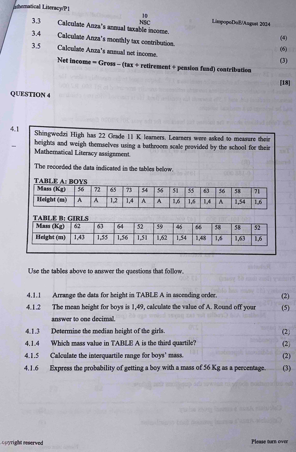 athematical Literacy/P1 
10 
NSC LimpopoDoE/August 2024 
3.3 Calculate Anza’s annual taxable income. 
(4) 
3.4 Calculate Anza’s monthly tax contribution. 
(6) 
3.5 Calculate Anza’s annual net income. 
(3) 
Net income = Gross - (tax + retirement + pension fund) contribution 
[18] 
QUESTION 4 
4.1 Shingwedzi High has 22 Grade 11 K learners. Learners were asked to measure their 
heights and weigh themselves using a bathroom scale provided by the school for their 
Mathematical Literacy assignment. 
The recorded the data indicated in the tables below. 
TABLE A: BOYS 
TABLE B: G 
Use the tables above to answer the questions that follow. 
4.1.1 Arrange the data for height in TABLE A in ascending order. (2) 
4.1.2 The mean height for boys is 1,49, calculate the value of A. Round off your (5) 
answer to one decimal. 
4.1.3 Determine the median height of the girls. (2) 
4.1.4 Which mass value in TABLE A is the third quartile? (2) 
4.1.5 Calculate the interquartile range for boys’ mass. (2) 
4.1.6 Express the probability of getting a boy with a mass of 56 Kg as a percentage. (3) 
Lopyright reserved Please turn over