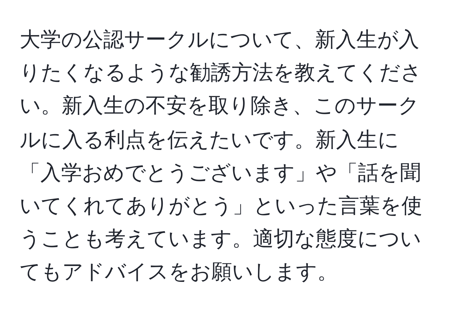 大学の公認サークルについて、新入生が入りたくなるような勧誘方法を教えてください。新入生の不安を取り除き、このサークルに入る利点を伝えたいです。新入生に「入学おめでとうございます」や「話を聞いてくれてありがとう」といった言葉を使うことも考えています。適切な態度についてもアドバイスをお願いします。