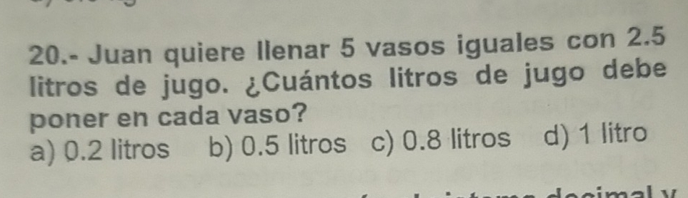 20.- Juan quiere Ilenar 5 vasos iguales con 2.5
litros de jugo. ¿Cuántos litros de jugo debe
poner en cada vaso?
a) 0.2 litros b) 0.5 litros c) 0.8 litros d) 1 litro