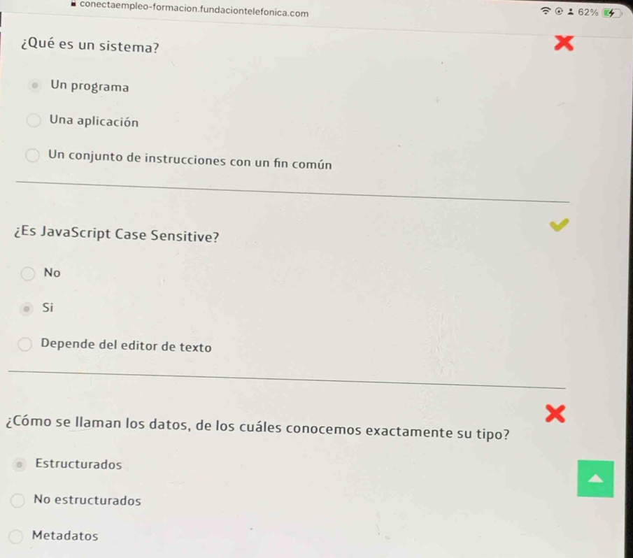 conectaempleo-formacion.fundaciontelefonica.com
62%
¿Qué es un sistema?
Un programa
Una aplicación
Un conjunto de instrucciones con un fin común
¿Es JavaScript Case Sensitive?
No
Si
Depende del editor de texto
x
¿Cómo se llaman los datos, de los cuáles conocemos exactamente su tipo?
Estructurados
No estructurados
Metadatos