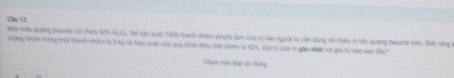 Cle 13 
Một mẫu quảng bauxite có chứa 40% Al C Đề sản xuất 1000 thanh nhóm xingfa làm của ra vào người ta cần dùng tối thiếu m tấn quảng bauxte trên. Biết rằng 
Aượng nhóm trong một thanh nhóm là 3 kg và hiệu suất của quả trình điều chế nhóm là 90%. Giá trị của m gần nhất với giá trị nào sau đây? 
Chạn một đáp án đứng