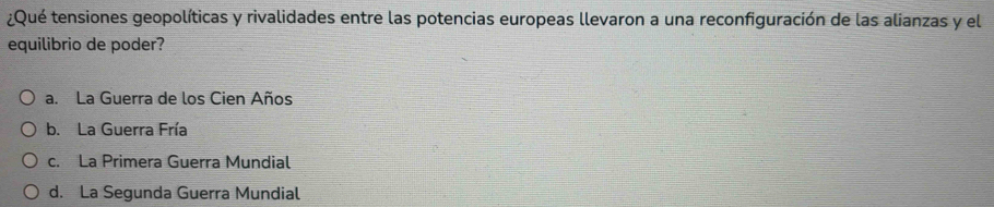 ¿Qué tensiones geopolíticas y rivalidades entre las potencias europeas llevaron a una reconfiguración de las alianzas y el
equilibrio de poder?
a. La Guerra de los Cien Años
b. La Guerra Fría
c. La Primera Guerra Mundial
d. La Segunda Guerra Mundial