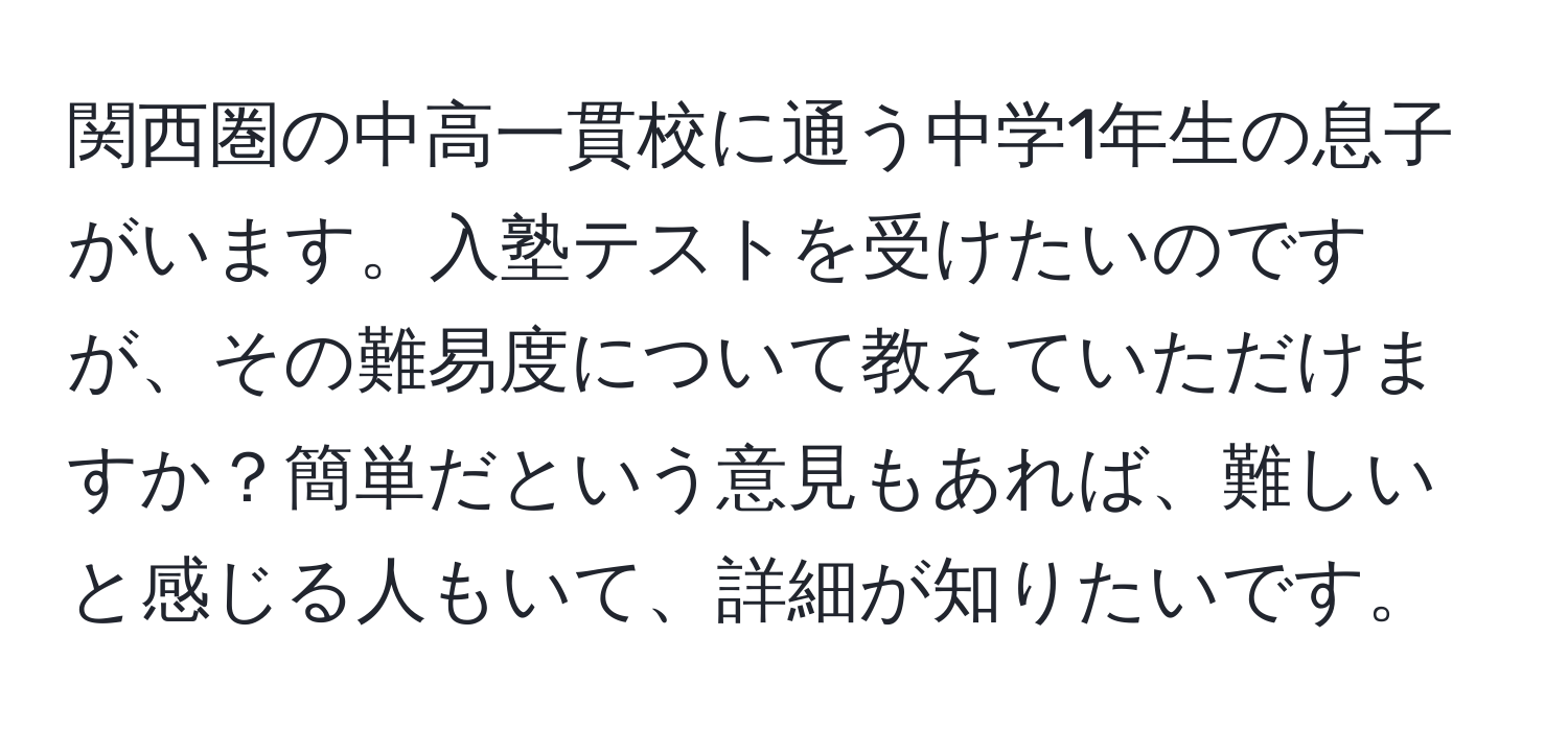 関西圏の中高一貫校に通う中学1年生の息子がいます。入塾テストを受けたいのですが、その難易度について教えていただけますか？簡単だという意見もあれば、難しいと感じる人もいて、詳細が知りたいです。