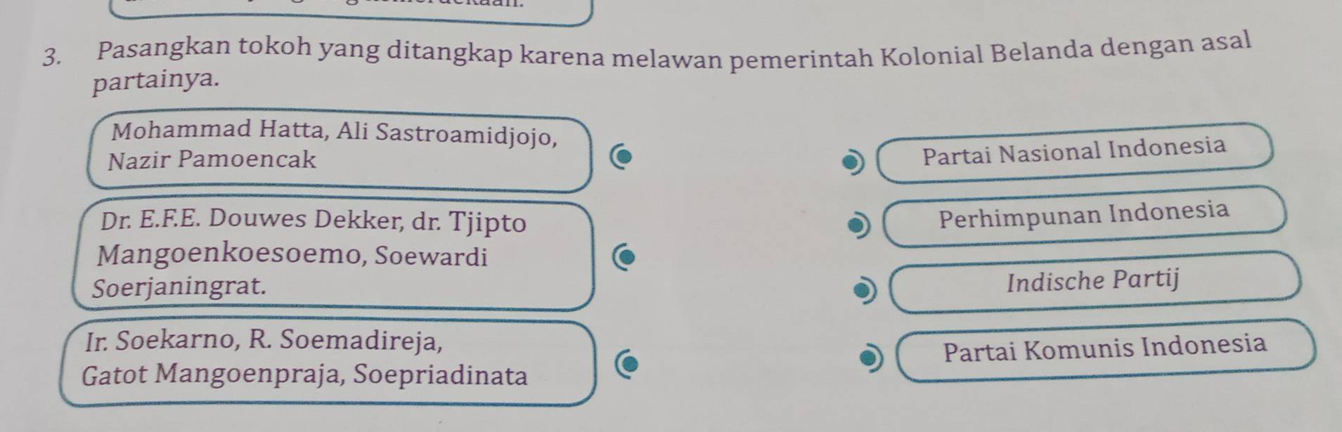 Pasangkan tokoh yang ditangkap karena melawan pemerintah Kolonial Belanda dengan asal
partainya.
Mohammad Hatta, Ali Sastroamidjojo,
Nazir Pamoencak
Partai Nasional Indonesia
Dr. E.F.E. Douwes Dekker, dr. Tjipto Perhimpunan Indonesia
Mangoenkoesoemo, Soewardi
Soerjaningrat.
Indische Partij
Ir. Soekarno, R. Soemadireja,
Gatot Mangoenpraja, Soepriadinata Partai Komunis Indonesia