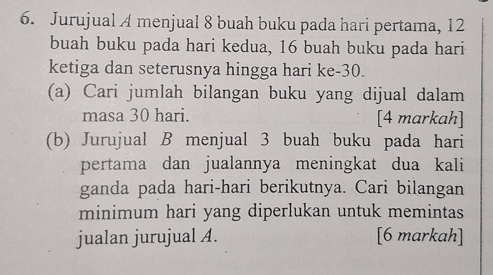 Jurujual A menjual 8 buah buku pada hari pertama, 12
buah buku pada hari kedua, 16 buah buku pada hari 
ketiga dan seterusnya hingga hari ke -30. 
(a) Cari jumlah bilangan buku yang dijual dalam 
masa 30 hari. [4 markah] 
(b) Jurujual B menjual 3 buah buku pada hari 
pertama dan jualannya meningkat dua kali 
ganda pada hari-hari berikutnya. Cari bilangan 
minimum hari yang diperlukan untuk memintas 
jualan jurujual A. [6 markah]