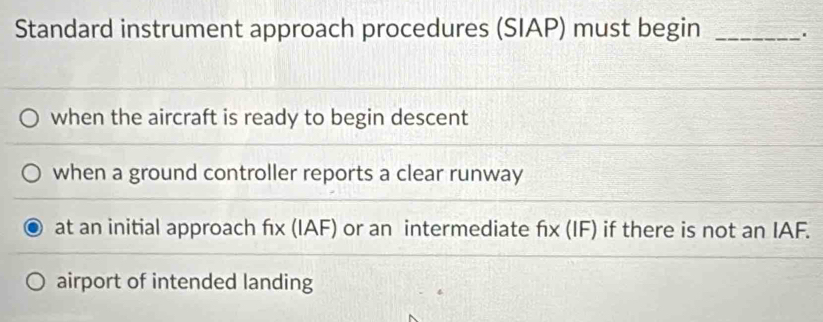 Standard instrument approach procedures (SIAP) must begin _.
when the aircraft is ready to begin descent
when a ground controller reports a clear runway
at an initial approach fx (IAF) or an intermediate fx (IF) if there is not an IAF.
airport of intended landing