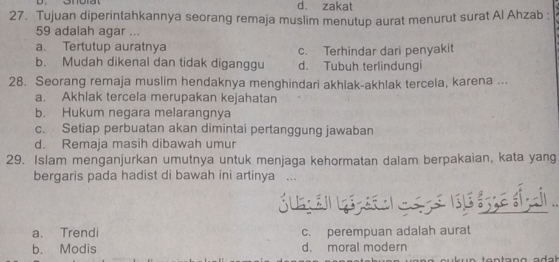 d. zakat
27. Tujuan diperintahkannya seorang remaja muslim menutup aurat menurut surat Al Ahzab :
59 adalah agar ...
a. Tertutup auratnya c. Terhindar dari penyakit
b. Mudah dikenal dan tidak diganggu d. Tubuh terlindungi
28. Seorang remaja muslim hendaknya menghindari akhlak-akhlak tercela, karena ...
a. Akhlak tercela merupakan kejahatan
b. Hukum negara melarangnya
c. Setiap perbuatan akan dimintai pertanggung jawaban
d. Remaja masih dibawah umur
29. Islam menganjurkan umutnya untuk menjaga kehormatan dalam berpakaian, kata yang
bergaris pada hadist di bawah ini artinya ...
a. Trendi c. perempuan adalah aurat
b. Modis d. moral modern