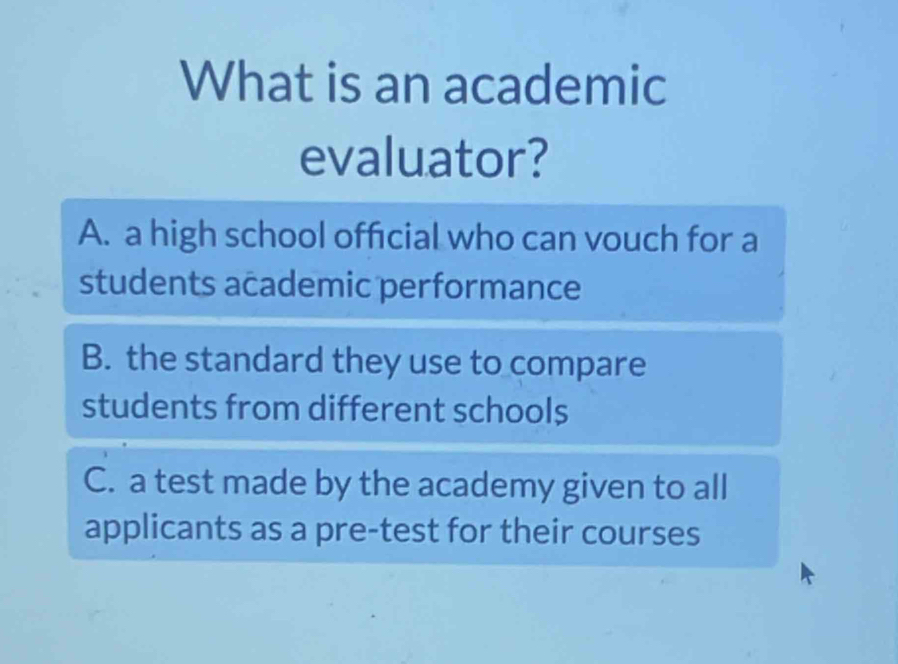 What is an academic
evaluator?
A. a high school official who can vouch for a
students academic performance
B. the standard they use to compare
students from different schools
C. a test made by the academy given to all
applicants as a pre-test for their courses