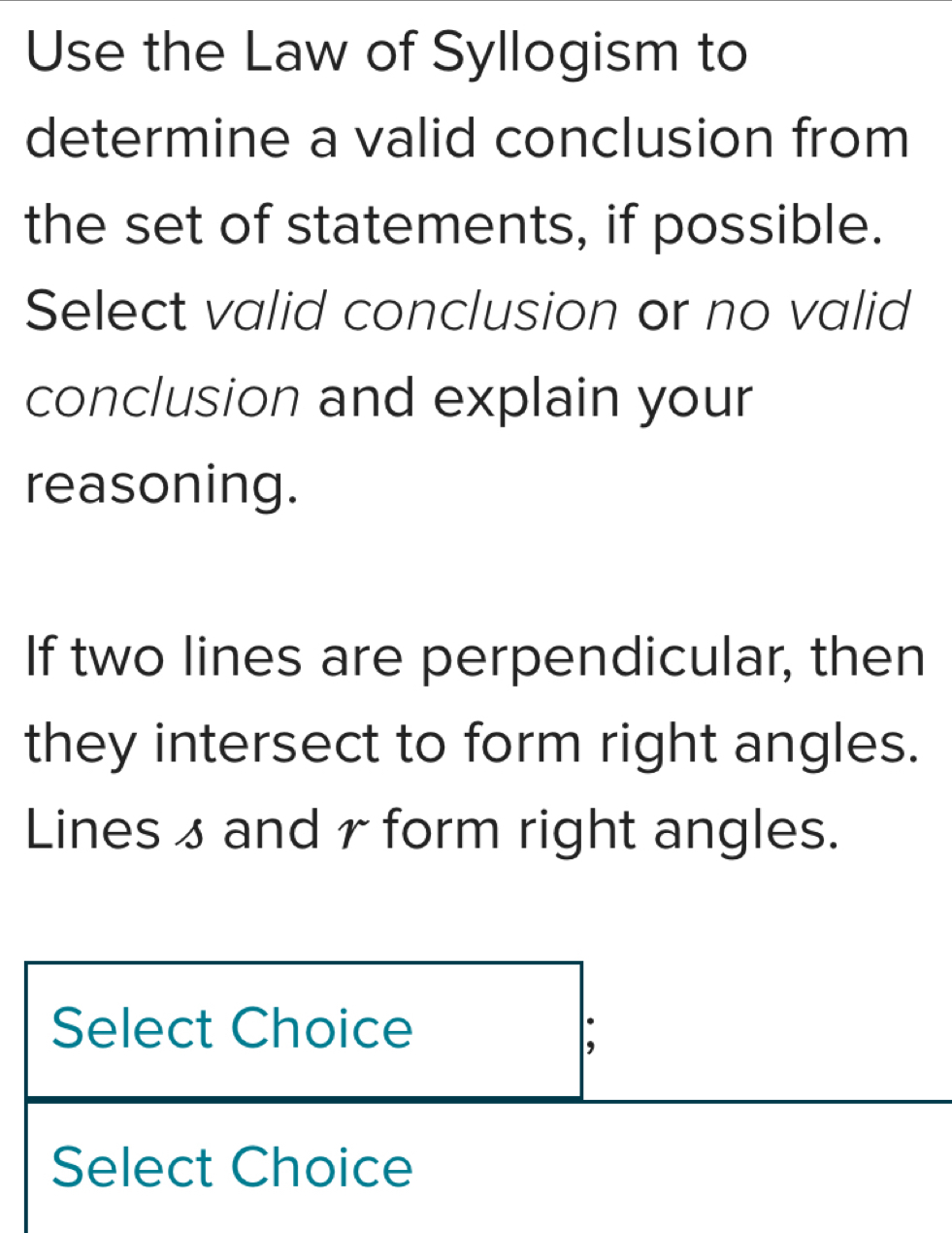 Use the Law of Syllogism to 
determine a valid conclusion from 
the set of statements, if possible. 
Select valid conclusion or no valid 
conclusion and explain your 
reasoning. 
If two lines are perpendicular, then 
they intersect to form right angles. 
Lines 3 and r form right angles. 
Select Choice 
Select Choice