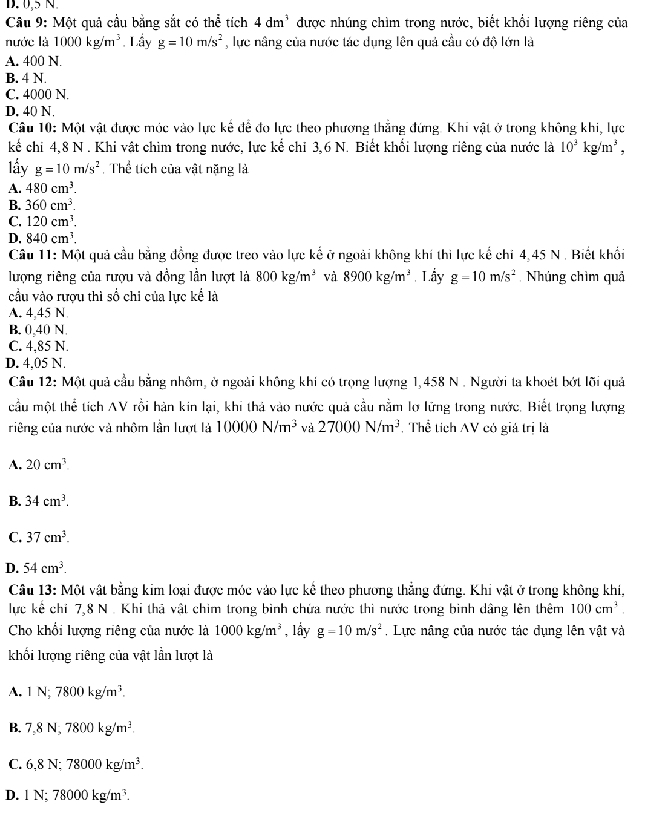 D. 0,5 N.
Câu 9: Một quả cầu bằng sắt có thể tích 4dm^3 được nhúng chìm trong nước, biết khổi lượng riêng của
nước là 1000kg/m^3 Lầy g=10m/s^2 , lực nâng của nước tác dụng lên quả cầu có độ lớn là
A. 400 N.
B. 4 N.
C. 4000 N.
D. 40 N.
Câu 10: Một vật được mớc vào lực kế để đo lực theo phương thẳng đứng. Khi vật ở trong không khi, lực
kế chi 4,8 N . Khi vật chim trong nước, lực kể chỉ 3,6 N. Biết khổi lượng riêng của nước là 10^3kg/m^3,
lầy g=10m/s^2 Thể tích của vật nặng là
A. 480cm^3.
B. 360cm^3.
C. 120cm^3.
D. 840cm^3.
Câu 11: Một quả cầu bằng đồng được treo vào lực kế ở ngoài không khí thi lực kế chỉ 4,45 N . Biết khổi
lượng riêng của rượu và đồng lần lượt là 800kg/m^3 và 8900kg/m^3 Lấy g=10m/s^2 Nhúng chìm quả
cầu vào rượu thì số chi của lực kể là
A. 4,45 N
B. 0,40 N.
C. 4,85 N.
D. 4,05 N.
Cầu 12: Một quả cầu bằng nhôm, ở ngoài không khi có trọng lượng 1,458 N . Người ta khoét bớt lõi quả
cầu một thể tích AV rồi hàn kin lại, khi thả vào nước quả cầu nằm lợ lững trong nước. Biết trọng lượng
riêng của nước và nhôm lần lượt là 10000N/m^3 và 27000N/m^3 Thể tích AV có giả trị là
A. 20cm^3.
B. 34cm^3.
C. 37cm^3.
D. 54cm^3.
Câu 13: Một vật bằng kim loại được móc vào lực kể theo phương thẳng đứng. Khi vật ở trong không khi,
lực kể chỉ 7,8 N . Khi thả vật chim trong bình chứa nước thi nước trong bình dâng lên thêm 100cm^3.
Cho khổi lượng riêng của nước là 1000kg/m^3 , lầy g=10m/s^2. Lực nâng của nước tác dụng lên vật và
khối lượng riêng của vật lần lượt là
A. 1N;7800kg/m^3.
B. 7,8N,7800kg/m^3.
C. 6,8N;78000kg/m^3.
D. 1N;78000kg/m^3.