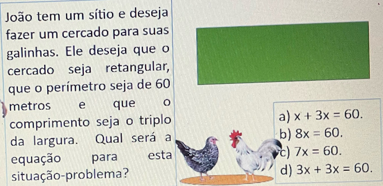 João tem um sítio e deseja
fazer um cercado para suas
galinhas. Ele deseja que o
cercado seja retangular,
que o perímetro seja de 60
metros e que
comprimento seja o triplo a) x+3x=60. 
da largura. Qual será a b) 8x=60. 
equação para esta c) 7x=60.
d)
situação-problema? 3x+3x=60.