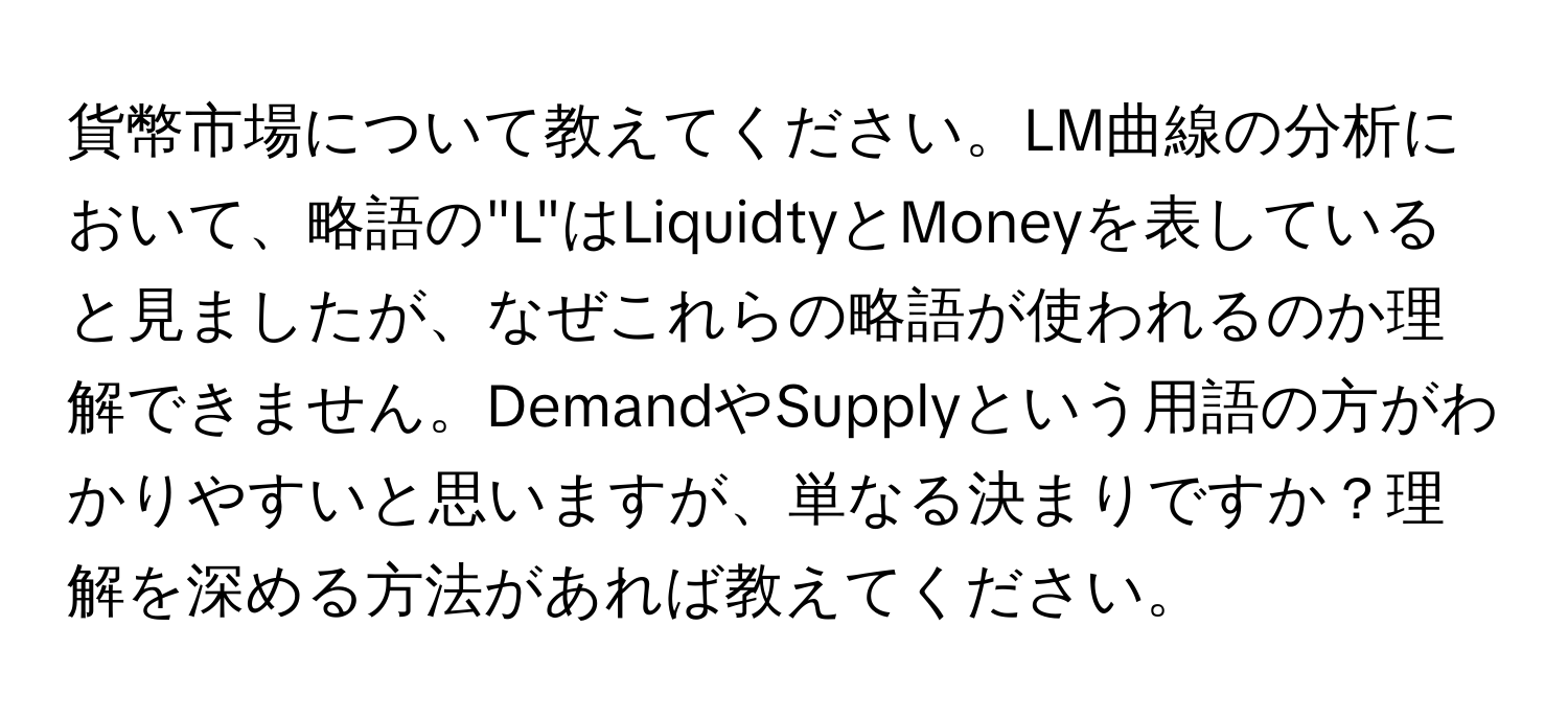 貨幣市場について教えてください。LM曲線の分析において、略語の"L"はLiquidtyとMoneyを表していると見ましたが、なぜこれらの略語が使われるのか理解できません。DemandやSupplyという用語の方がわかりやすいと思いますが、単なる決まりですか？理解を深める方法があれば教えてください。