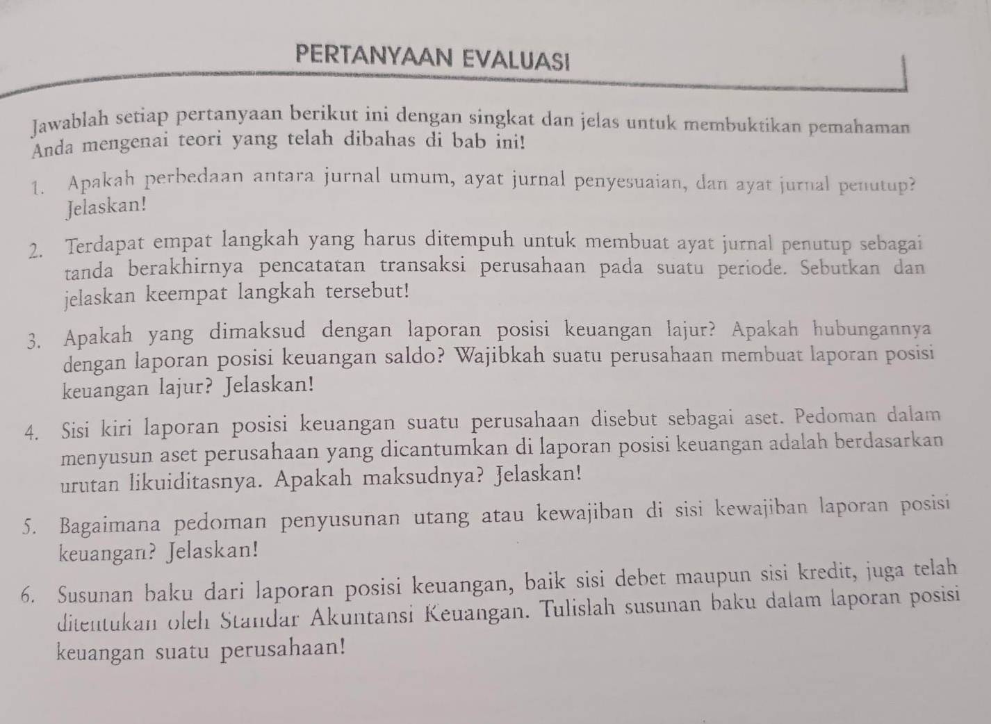 PERTANYAAN EVALUASI 
Jawablah setiap pertanyaan berikut ini dengan singkat dan jelas untuk membuktikan pemahaman 
Anda mengenai teori yang telah dibahas di bab ini! 
1. Apakah perbedaan antara jurnal umum, ayat jurnal penyesuaian, dan ayat jurnal penutup? 
Jelaskan! 
2. Terdapat empat langkah yang harus ditempuh untuk membuat ayat jurnal penutup sebagai 
tanda berakhirnya pencatatan transaksi perusahaan pada suatu periode. Sebutkan dan 
jelaskan keempat langkah tersebut! 
3. Apakah yang dimaksud dengan laporan posisi keuangan lajur? Apakah hubungannya 
dengan laporan posisi keuangan saldo? Wajibkah suatu perusahaan membuat laporan posisi 
keuangan lajur? Jelaskan! 
4. Sisi kiri laporan posisi keuangan suatu perusahaan disebut sebagai aset. Pedoman dalam 
menyusun aset perusahaan yang dicantumkan di laporan posisi keuangan adalah berdasarkan 
urutan likuiditasnya. Apakah maksudnya? Jelaskan! 
5. Bagaimana pedoman penyusunan utang atau kewajiban di sisi kewajiban laporan posisi 
keuangan? Jelaskan! 
6. Susunan baku dari laporan posisi keuangan, baik sisi debet maupun sisi kredit, juga telah 
ditentukan oleh Standar Akuntansi Keuangan. Tulislah susunan baku dalam laporan posisi 
keuangan suatu perusahaan!