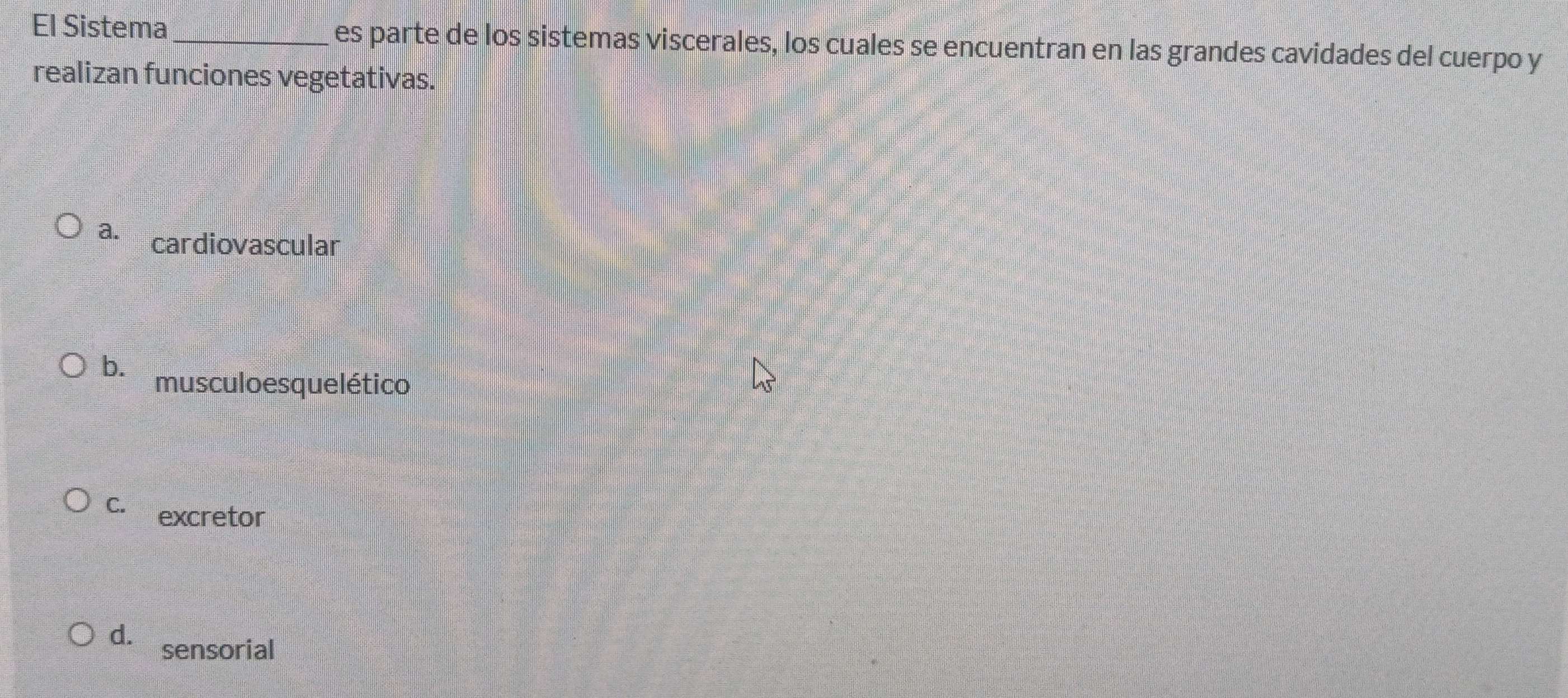 El Sistema _es parte de los sistemas viscerales, los cuales se encuentran en las grandes cavidades del cuerpo y
realizan funciones vegetativas.
a. cardiovascular
b. musculo esque lético
C. excretor
d. sensorial