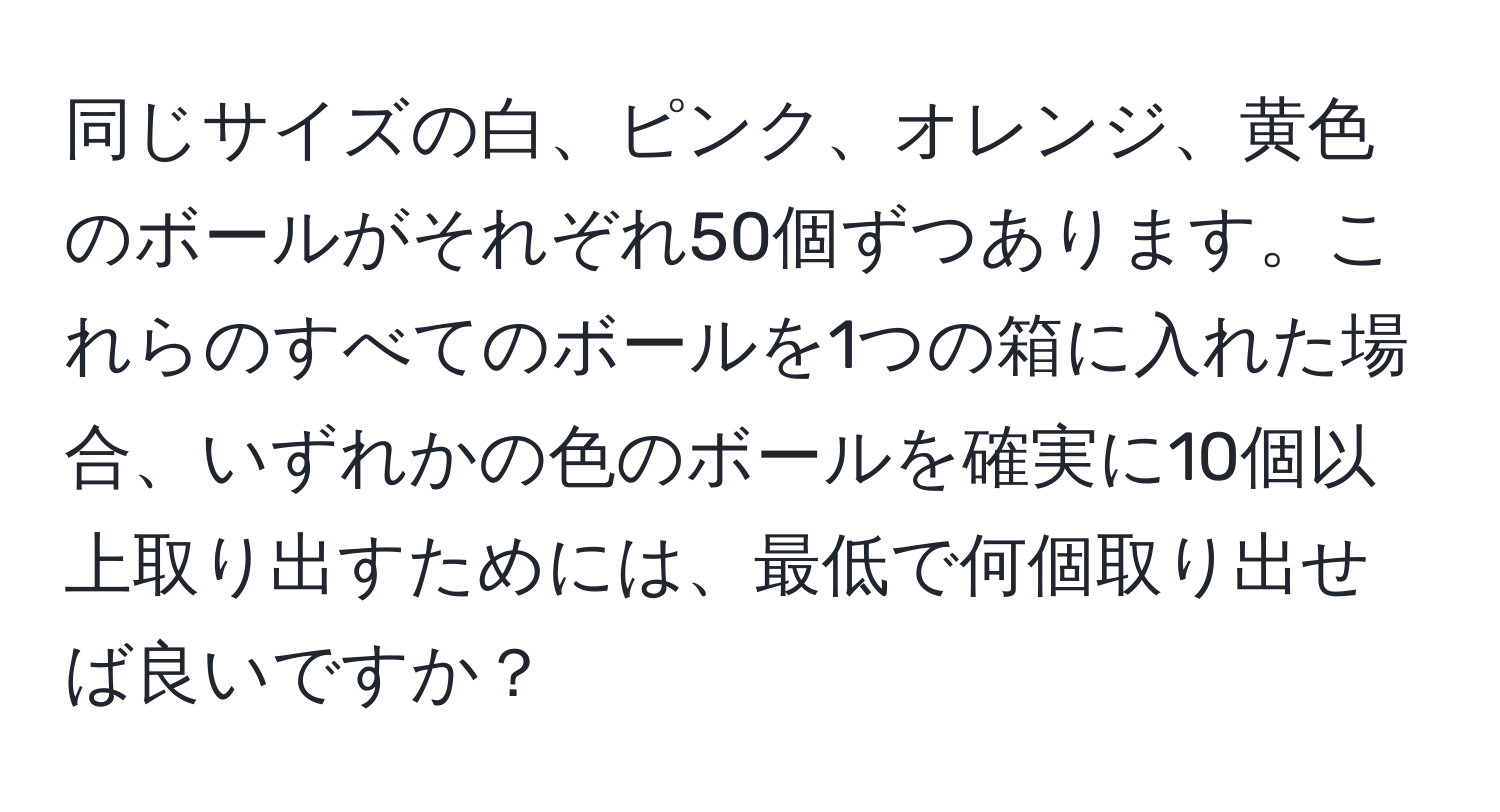 同じサイズの白、ピンク、オレンジ、黄色のボールがそれぞれ50個ずつあります。これらのすべてのボールを1つの箱に入れた場合、いずれかの色のボールを確実に10個以上取り出すためには、最低で何個取り出せば良いですか？