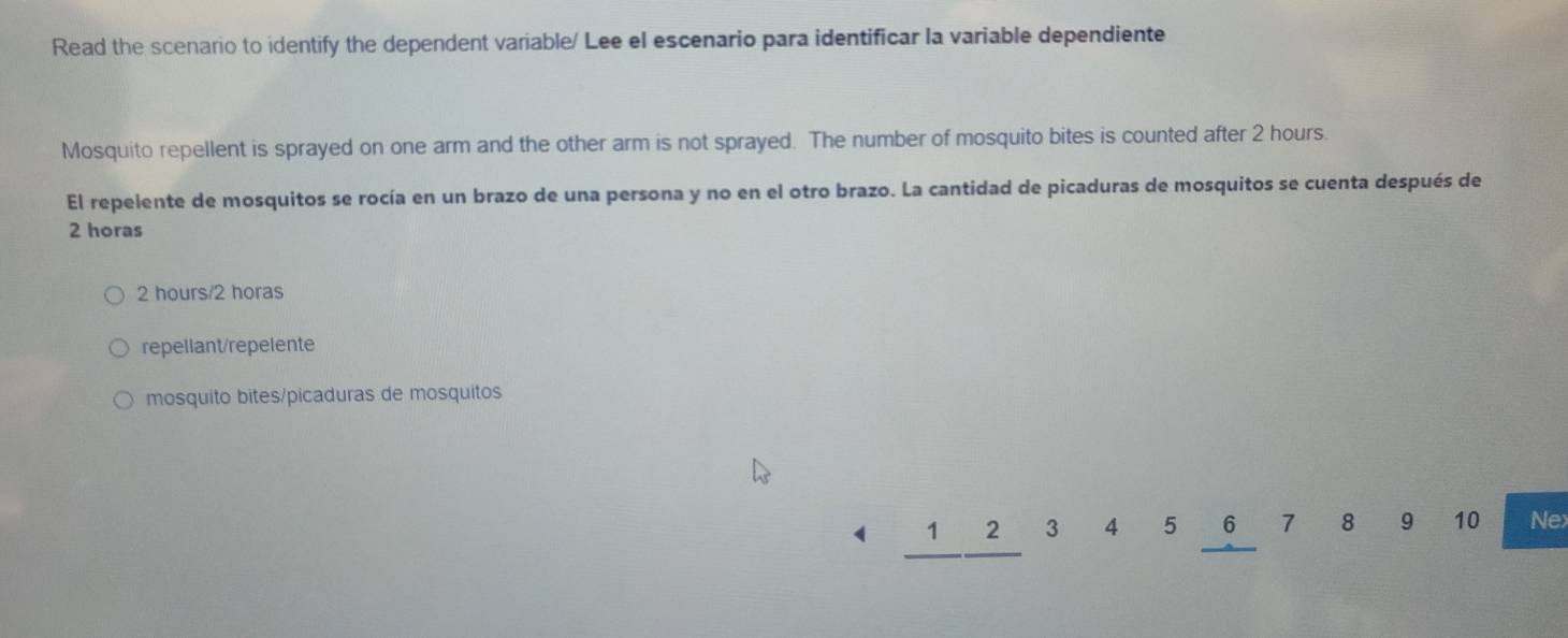 Read the scenario to identify the dependent variable/ Lee el escenario para identificar la variable dependiente
Mosquito repellent is sprayed on one arm and the other arm is not sprayed. The number of mosquito bites is counted after 2 hours.
El repelente de mosquitos se rocía en un brazo de una persona y no en el otro brazo. La cantidad de picaduras de mosquitos se cuenta después de
2 horas
2 hours/2 horas
repellant/repelente
mosquito bites/picaduras de mosquitos
1 2 3 4 5 6 7 8 9 10 Nex