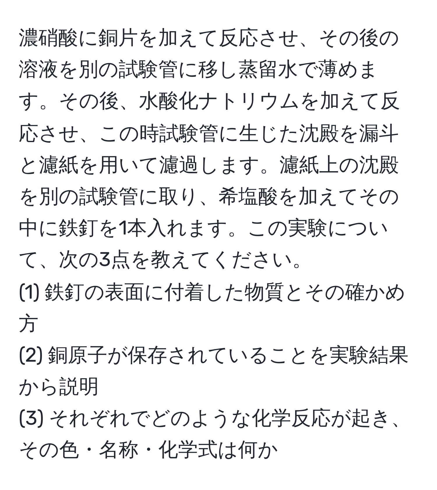 濃硝酸に銅片を加えて反応させ、その後の溶液を別の試験管に移し蒸留水で薄めます。その後、水酸化ナトリウムを加えて反応させ、この時試験管に生じた沈殿を漏斗と濾紙を用いて濾過します。濾紙上の沈殿を別の試験管に取り、希塩酸を加えてその中に鉄釘を1本入れます。この実験について、次の3点を教えてください。  
(1) 鉄釘の表面に付着した物質とその確かめ方  
(2) 銅原子が保存されていることを実験結果から説明  
(3) それぞれでどのような化学反応が起き、その色・名称・化学式は何か