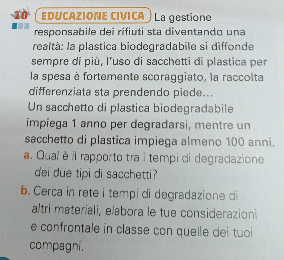 eduCaZIONE CIvica La gestione 
responsabile dei rifiuti sta diventando una 
realtà: la plastica biodegradabile si diffonde 
sempre di più, l’uso di sacchetti di plastica per 
la spesa è fortemente scoraggiato, la raccolta 
differenziata sta prendendo piede... 
Un sacchetto di plastica biodegradabile 
impiega 1 anno per degradarsi, mentre un 
sacchetto di plastica impiega almeno 100 anni. 
a. Qual è il rapporto tra i tempi di degradazione 
dei due tipi di sacchetti? 
b. Cerca in rete i tempi di degradazione di 
altri materiali, elabora le tue considerazioni 
e confrontale in classe con quelle dei tuoi 
compagni.