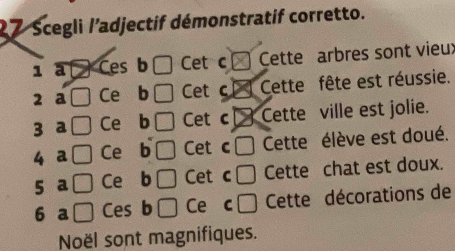 2 7 Scegli /’adjectif démonstratif corretto. 
1 a 
Ces b C Cet c Cette arbres sont vieu: 
2 a Cette fête est réussie. 
Ce b 
Cet c 
3 a 
Ce b □ Cet c Cette ville est jolie. 
4 a Cette élève est doué. 
Ce b Cet c c
5 a 
Ce b □ Cet c □ Cette chat est doux. 
□ 
6 a □ Ces b Ce C □ Cette décorations de 
Noël sont magnifiques.