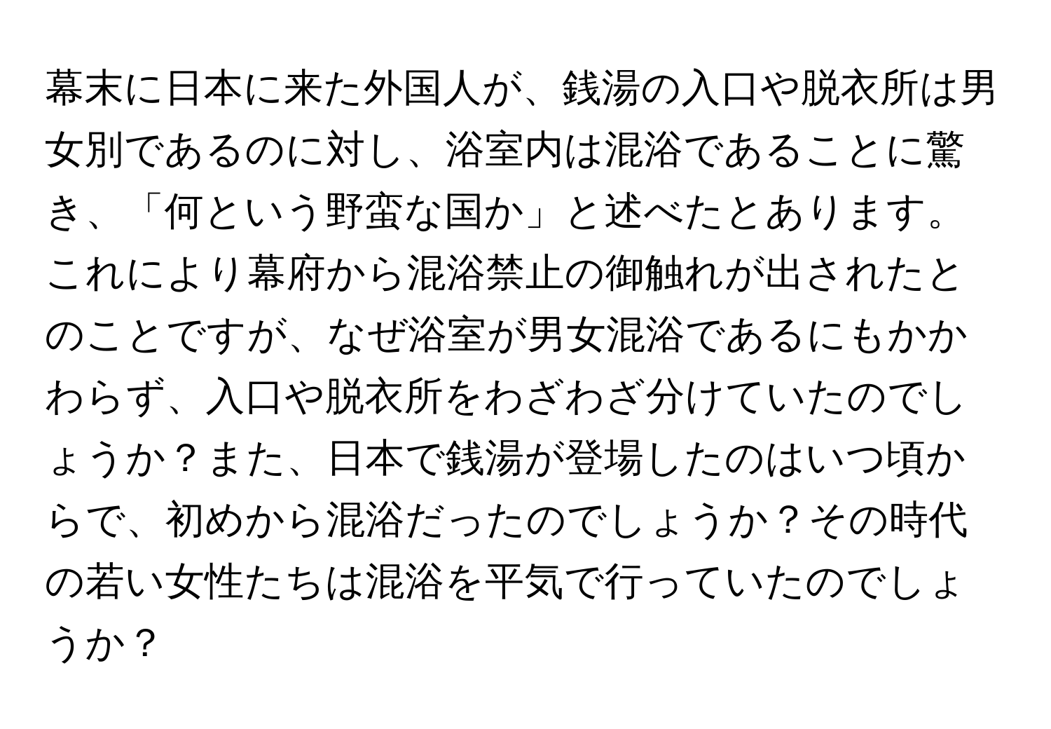 幕末に日本に来た外国人が、銭湯の入口や脱衣所は男女別であるのに対し、浴室内は混浴であることに驚き、「何という野蛮な国か」と述べたとあります。これにより幕府から混浴禁止の御触れが出されたとのことですが、なぜ浴室が男女混浴であるにもかかわらず、入口や脱衣所をわざわざ分けていたのでしょうか？また、日本で銭湯が登場したのはいつ頃からで、初めから混浴だったのでしょうか？その時代の若い女性たちは混浴を平気で行っていたのでしょうか？