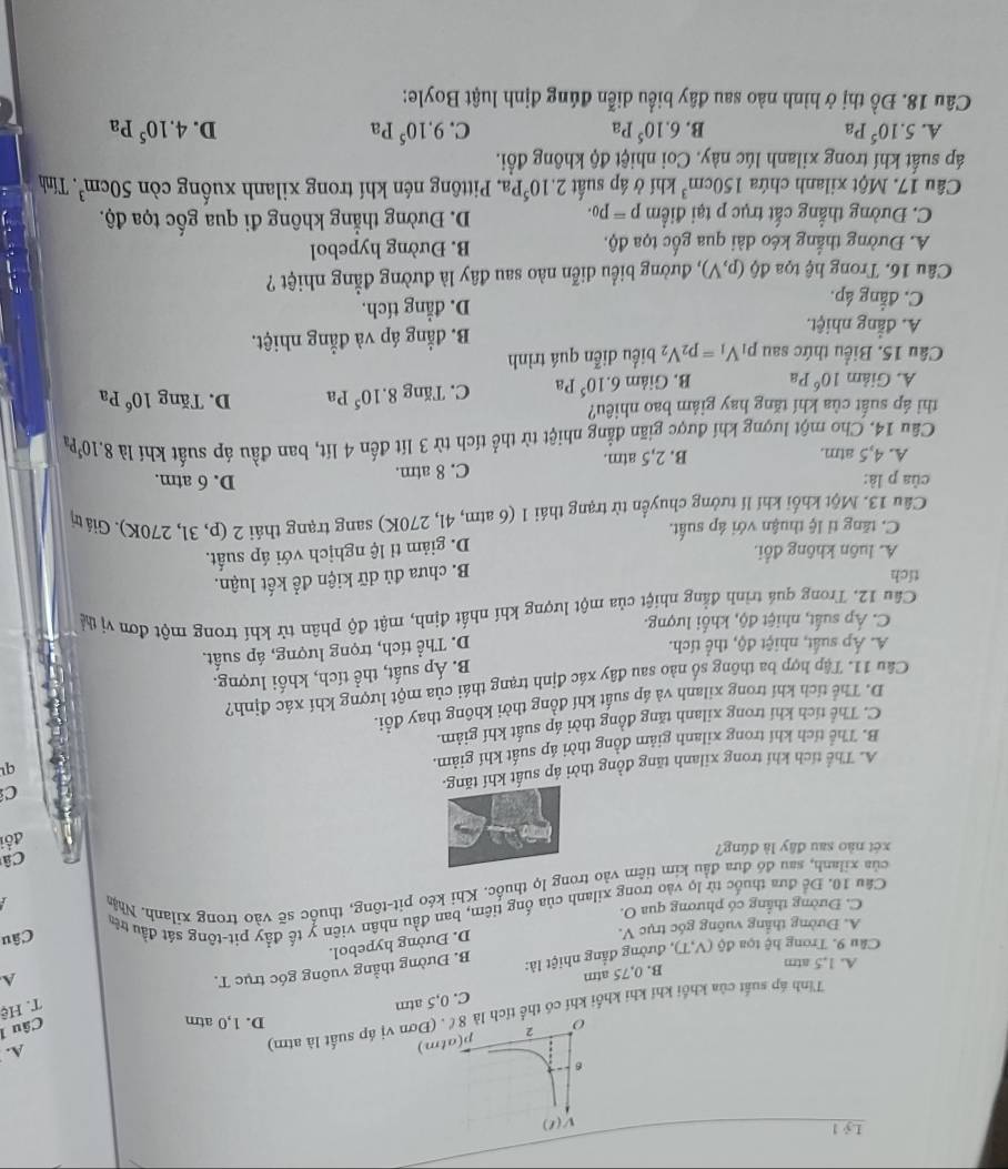 Lỷ 1
V(t)
6
o 2 p(atm)
D. 1,0 atm
Câu 1
Tỉnh áp suất của khối khí khi khối khí có thể tích là 8ể. (Đơn vị áp suất là atm)
A.
B. 0,75 atm C. 0,5 atm
T. Hệ
A. 1,5 atm A
Câu 9. Trong hệ tọa ddelta (V,T) ), đường đẳng nhiệt là: B. Đường thẳng vuông góc trục T.
A. Đường thắng vuỡng góc trục V.
D. Đường hypebol.
C. Đường thẳng có phương qua O.
Cầu 10. Để đưa thuốc từ lọ vào trong xilanh của ống tiêm, ban đầu nhân viên y tế đẩy pit-tông sát đầu trê
của xilanh, sau đó đưa đầu kim tiêm vào trong lọ thuốc. Khi kéo pit-tông, thuốc sẽ vào trong xilanh. Nhận Câu
Câ
xét nào sau đây là đúng?
đôi
C
A. Thể tích khí trong xilanh tăng đồng thời áp suất khí tăng.
B. Thể tích khí trong xilanh giảm đồng thời áp suất khí giảm.
q
C. Thể tích khí trong xilanh tăng đồng thời áp suất khí giảm.
D. Thể tích khí trong xilanh và áp suất khí đồng thời không thay đồổi.
Câu 11. Tập hợp ba thông số nào sau đây xác định trạng thái của một lượng khí xác định?
B. Áp suất, thể tích, khối lượng.
A. Áp suất, nhiệt độ, thể tích.
D. Thể tích, trọng lượng, áp suất.
C. Áp suất, nhiệt độ, khối lượng.
Cầu 12. Trong quá trình đẳng nhiệt của một lượng khí nhất định, mật độ phân tử khí trong một đơn vị tể
tích
B. chưa đủ dữ kiện để kết luận.
A. luôn không đổi.
C. tăng tỉ lệ thuận với áp suất. D. giảm tỉ lệ nghịch với áp suất,
Cầu 13. Một khối khí lí tưởng chuyển từ trạng thái 1 (6 atm, 4l, 270K) sang trạng thái 2 (p, 3l, 270K). Giá tị
của p là: D. 6 atm.
A. 4,5 atm. B. 2,5 atm. C. 8 atm.
Câu 14. Cho một lượng khí được giãn đẳng nhiệt từ thể tích từ 3 lít đến 4 lít, ban đầu áp suất khí là 8.10^5Pa
thì áp suất của khí tăng hay giảm bao nhiêu? D. T overline Ar g 10^6 Pa
A. Giảm 10^6Pa B. Giảm 6.10^5Pa C. Tăng 8.10^5Pa
Câu 15. Biểu thức sau pị V_1=p_2V_2 biểu diễn quá trình
A. đẳng nhiệt. B. đẳng áp và đẳng nhiệt.
C. đẳng áp. D. đẳng tích.
Câu 16. Trong hệ tọa dphi (p,V) 1, đường biểu diễn nào sau đây là đường đẳng nhiệt ?
A. Đường thắng kéo dài qua gốc tọa độ. B. Đường hypebol
C. Đường thẳng cất trục p tại điểm p=p_0. D. Đường thẳng không đi qua gốc tọa độ.
Câu 17. Một xilanh chứa 150cm^3 khí ở áp suất 2.10^5Pa Pittông nén khí trong xilanh xuống còn 50cm^3 Tính
áp suất khí trong xilanh lúc này. Coi nhiệt độ không đổi.
A. 5.10^5Pa B. 6.10^5Pa C. 9.10^5Pa D. 4.10^5Pa
Câu 18. Đồ thị ở hình nào sau đây biểu diễn đúng định luật Boyle: