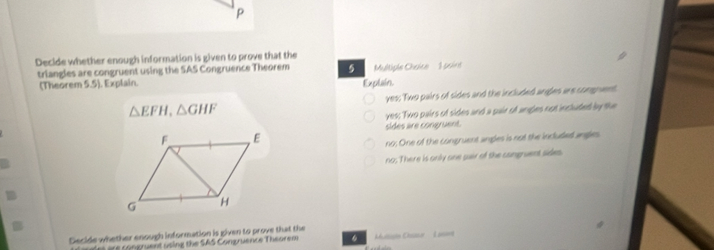 Decide whether enough information is given to prove that the
triangles are congruent using the SAS Congruence Theorem 5 Multiple Chaice 1 poins
(Theorem 5.5). Explain. Explain.
yes; Two pairs of sides and the included angles are conguent
△ EFH, △ GHF
yes; Two pairs of sides and a pair of angles not included by the
sides are congruent.
no; One of the congruent angles is not the incuded angles
no; There is only one sair of the cangruent sides.
Decide whether enough information is given to prove that the
Th rais are congruent using the SAS Congruence Theorem Muisistn Casser : A aere