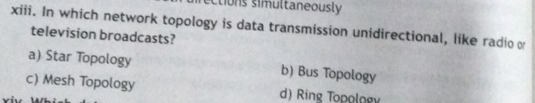 ections simultaneously
xiii. In which network topology is data transmission unidirectional, like radio or
television broadcasts?
a) Star Topology b) Bus Topology
c) Mesh Topology d) Ring Topology