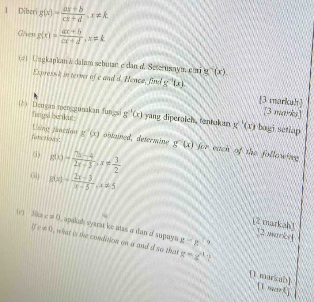 Diberi g(x)= (ax+b)/cx+d , x!= k. 
Given g(x)= (ax+b)/cx+d , x!= k. 
(α) Ungkapkan k dalam sebutan c dan d. Seterusnya, cari g^(-1)(x). 
Express k in terms of c and d. Hence, find g^(-1)(x). 
[3 markah] 
(b) Dengan menggunakan fungsi g^(-1)(x) yang diperoleh, tentukan g^(-1)(x) bagi setiap 
fungsi berikut: 
[3 marks] 
functions: 
Using function g^(-1)(x) obtained, determine g^(-1)(x) for each of the following 
(i) g(x)= (7x-4)/2x-3 , x!=  3/2 
(ii) g(x)= (2x-3)/x-5 , x!= 5
[2 markah] 
(c) Jika c!= 0 , apakah syarat ke atas á dan d supaya g=g^(-1)
[2 marks] 
if c!= 0 , what is the condition on a and d so that g=g^(-1)
? 
? 
[l markah] 
[1 mark]