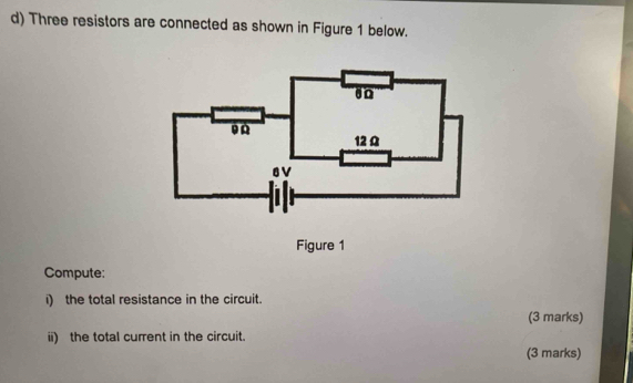 Three resistors are connected as shown in Figure 1 below.
12 Ω
8V
Figure 1 
Compute: 
i) the total resistance in the circuit. 
(3 marks) 
ii) the total current in the circuit. 
(3 marks)