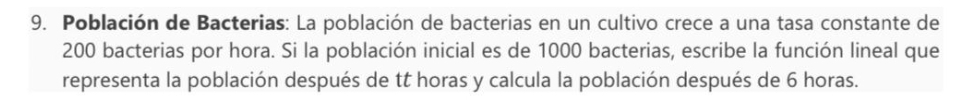 Población de Bacterias: La población de bacterias en un cultivo crece a una tasa constante de
200 bacterias por hora. Si la población inicial es de 1000 bacterias, escribe la función lineal que 
representa la población después de tt horas y calcula la población después de 6 horas.