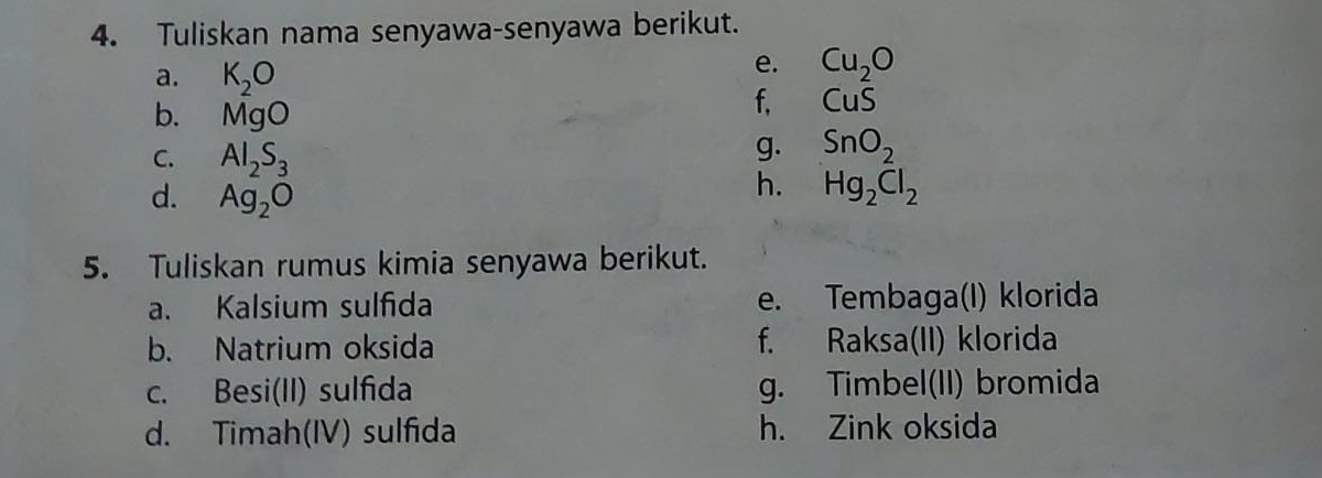 Tuliskan nama senyawa-senyawa berikut. 
a. K_2O
e. Cu_2O
b. MgO
f, CuS
C. Al_2S_3
g. SnO_2
d. Ag_2O
h. Hg_2Cl_2
5. Tuliskan rumus kimia senyawa berikut. 
a. Kalsium sulfida e. Tembaga(I) klorida 
b. Natrium oksida f. Raksa(II) klorida 
c. Besi(II) sulfida g. Timbel(II) bromida 
d. Timah(IV) sulfida h. Zink oksida